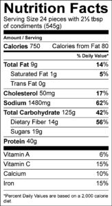 Nutrition Facts Serving Size 24 pieces with 2⅓ tbsp of condiments (545g) Amount Per Serving Calories 750 Calories from Fat 80 % Daily Value Total Fat 9 g 14 % Saturated Fat 1 g 5 % Trans Fat 0 g Cholesterol 50 mg 17 % Sodium 1480 mg 62 % Total Carbohydrate 125 g 42 % Dietary Fiber 14 g 56 % Sugars 19 g Protein 40 g Vitamin A 6 % Vitamin C 15 % Calcium 10 % Iron 15 % 