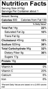 Nutrition Facts Serving Size (410g) Servings Per Container about 1 Amount Per Serving Calories 600 Calories from Fat 130 % Daily Value Total Fat 14 g 22 % Saturated Fat 2 g 10 % Trans Fat 0 g Cholesterol 45 mg 15 % Sodium 920 mg 38 % Total Carbohydrate 96 g 32 % Dietary Fiber 9 g 36 % Sugars 17 g Protein 16 g Vitamin A 0 % Vitamin C 20 % Calcium 6 % Iron 6 %