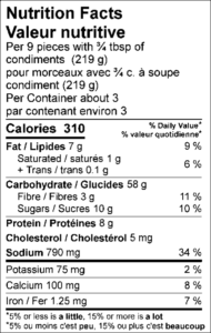 Amount Per Serving / Teneur par portion Calories / Calories	310					  % Daily Value / % valeur quotidienne Fat / Lipides	7	g			9	%	 Saturated / saturés	1	g			5	%	 Trans / trans	0.1	g					 Carbohydrate / Glucides	58	g			 Fibre / Fibres	3	g			11	%	 Sugars / Sucres	10	g					 Protein / Protéines	8	g					 Cholesterol / Cholestérol	5	mg			 Sodium / Sodium	790	mg			34	%	  Potassium / Potassium	75	mg			2	%	 Calcium / Calcium	100	mg			8	%	 Iron / Fer	1.25	mg			7	%	